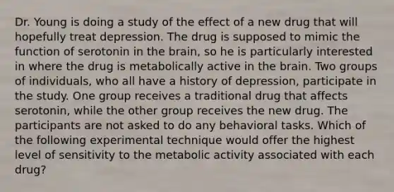 Dr. Young is doing a study of the effect of a new drug that will hopefully treat depression. The drug is supposed to mimic the function of serotonin in the brain, so he is particularly interested in where the drug is metabolically active in the brain. Two groups of individuals, who all have a history of depression, participate in the study. One group receives a traditional drug that affects serotonin, while the other group receives the new drug. The participants are not asked to do any behavioral tasks. Which of the following experimental technique would offer the highest level of sensitivity to the metabolic activity associated with each drug?