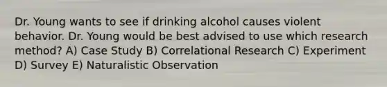 Dr. Young wants to see if drinking alcohol causes violent behavior. Dr. Young would be best advised to use which research method? A) Case Study B) Correlational Research C) Experiment D) Survey E) Naturalistic Observation