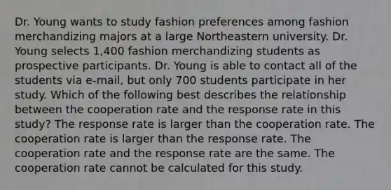 Dr. Young wants to study fashion preferences among fashion merchandizing majors at a large Northeastern university. Dr. Young selects 1,400 fashion merchandizing students as prospective participants. Dr. Young is able to contact all of the students via e-mail, but only 700 students participate in her study. Which of the following best describes the relationship between the cooperation rate and the response rate in this study? The response rate is larger than the cooperation rate. The cooperation rate is larger than the response rate. The cooperation rate and the response rate are the same. The cooperation rate cannot be calculated for this study.