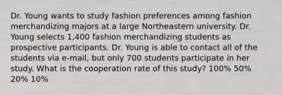 Dr. Young wants to study fashion preferences among fashion merchandizing majors at a large Northeastern university. Dr. Young selects 1,400 fashion merchandizing students as prospective participants. Dr. Young is able to contact all of the students via e-mail, but only 700 students participate in her study. What is the cooperation rate of this study? 100% 50% 20% 10%