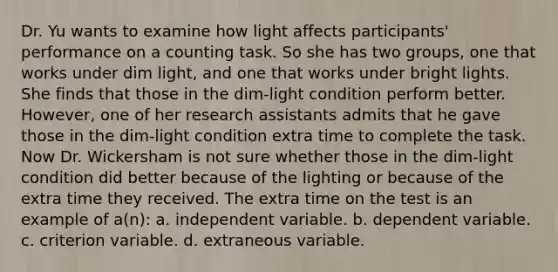 Dr. Yu wants to examine how light affects participants' performance on a counting task. So she has two groups, one that works under dim light, and one that works under bright lights. She finds that those in the dim-light condition perform better. However, one of her research assistants admits that he gave those in the dim-light condition extra time to complete the task. Now Dr. Wickersham is not sure whether those in the dim-light condition did better because of the lighting or because of the extra time they received. The extra time on the test is an example of a(n): a. independent variable. b. dependent variable. c. criterion variable. d. extraneous variable.