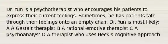 Dr. Yun is a psychotherapist who encourages his patients to express their current feelings. Sometimes, he has patients talk through their feelings onto an empty chair. Dr. Yun is most likely: A A Gestalt therapist B A rational-emotive therapist C A psychoanalyst D A therapist who uses Beck's cognitive approach