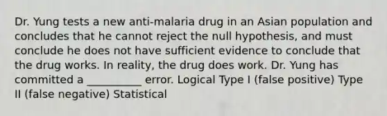 Dr. Yung tests a new anti-malaria drug in an Asian population and concludes that he cannot reject the null hypothesis, and must conclude he does not have sufficient evidence to conclude that the drug works. In reality, the drug does work. Dr. Yung has committed a __________ error. Logical Type I (false positive) Type II (false negative) Statistical