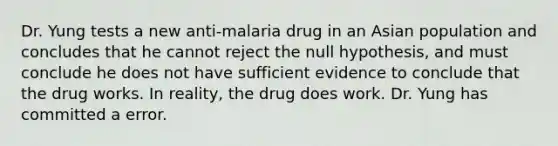 Dr. Yung tests a new anti-malaria drug in an Asian population and concludes that he cannot reject the null hypothesis, and must conclude he does not have sufficient evidence to conclude that the drug works. In reality, the drug does work. Dr. Yung has committed a error.