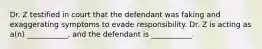 Dr. Z testified in court that the defendant was faking and exaggerating symptoms to evade responsibility. Dr. Z is acting as a(n) ___________, and the defendant is ___________.