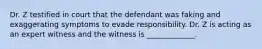 Dr. Z testified in court that the defendant was faking and exaggerating symptoms to evade responsibility. Dr. Z is acting as an expert witness and the witness is _____________.