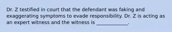 Dr. Z testified in court that the defendant was faking and exaggerating symptoms to evade responsibility. Dr. Z is acting as an expert witness and the witness is _____________.