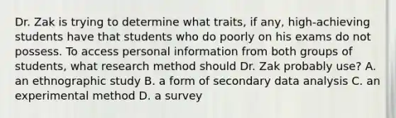 Dr. Zak is trying to determine what traits, if any, high-achieving students have that students who do poorly on his exams do not possess. To access personal information from both groups of students, what research method should Dr. Zak probably use? A. an ethnographic study B. a form of secondary data analysis C. an experimental method D. a survey