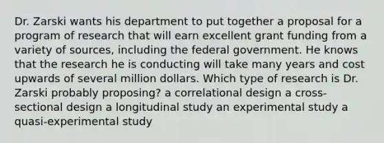 Dr. Zarski wants his department to put together a proposal for a program of research that will earn excellent grant funding from a variety of sources, including the federal government. He knows that the research he is conducting will take many years and cost upwards of several million dollars. Which type of research is Dr. Zarski probably proposing? a correlational design a cross-sectional design a longitudinal study an experimental study a quasi-experimental study