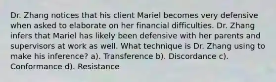 Dr. Zhang notices that his client Mariel becomes very defensive when asked to elaborate on her financial difficulties. Dr. Zhang infers that Mariel has likely been defensive with her parents and supervisors at work as well. What technique is Dr. Zhang using to make his inference? a). Transference b). Discordance c). Conformance d). Resistance