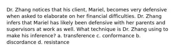 Dr. Zhang notices that his client, Mariel, becomes very defensive when asked to elaborate on her financial difficulties. Dr. Zhang infers that Mariel has likely been defensive with her parents and supervisors at work as well. What technique is Dr. Zhang using to make his inference? a. transference c. conformance b. discordance d. resistance