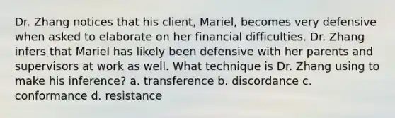 Dr. Zhang notices that his client, Mariel, becomes very defensive when asked to elaborate on her financial difficulties. Dr. Zhang infers that Mariel has likely been defensive with her parents and supervisors at work as well. What technique is Dr. Zhang using to make his inference? a. transference b. discordance c. conformance d. resistance