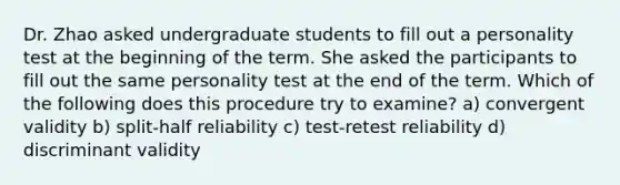 Dr. Zhao asked undergraduate students to fill out a personality test at the beginning of the term. She asked the participants to fill out the same personality test at the end of the term. Which of the following does this procedure try to examine? a) convergent validity b) split-half reliability c) test-retest reliability d) discriminant validity