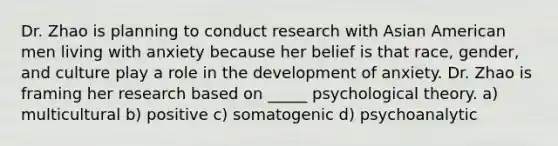 Dr. Zhao is planning to conduct research with Asian American men living with anxiety because her belief is that race, gender, and culture play a role in the development of anxiety. Dr. Zhao is framing her research based on _____ psychological theory. a) multicultural b) positive c) somatogenic d) psychoanalytic