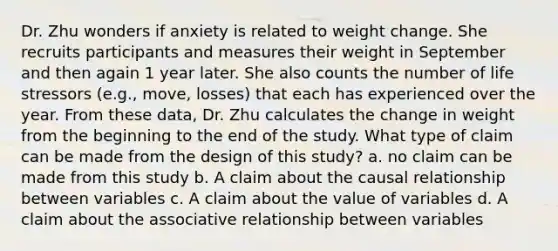 Dr. Zhu wonders if anxiety is related to weight change. She recruits participants and measures their weight in September and then again 1 year later. She also counts the number of life stressors (e.g., move, losses) that each has experienced over the year. From these data, Dr. Zhu calculates the change in weight from the beginning to the end of the study. What type of claim can be made from the design of this study? a. no claim can be made from this study b. A claim about the causal relationship between variables c. A claim about the value of variables d. A claim about the associative relationship between variables