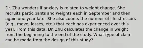 Dr. Zhu wonders if anxiety is related to weight change. She recruits participants and weights each in September and then again one year later She also counts the number of life stressors (e.g., move, losses, etc.) that each has experienced over this year. From this data, Dr. Zhu calculates the change in weight from the beginning to the end of the study. What type of claim can be made from the design of this study?