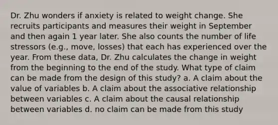 Dr. Zhu wonders if anxiety is related to weight change. She recruits participants and measures their weight in September and then again 1 year later. She also counts the number of life stressors (e.g., move, losses) that each has experienced over the year. From these data, Dr. Zhu calculates the change in weight from the beginning to the end of the study. What type of claim can be made from the design of this study? a. A claim about the value of variables b. A claim about the associative relationship between variables c. A claim about the causal relationship between variables d. no claim can be made from this study