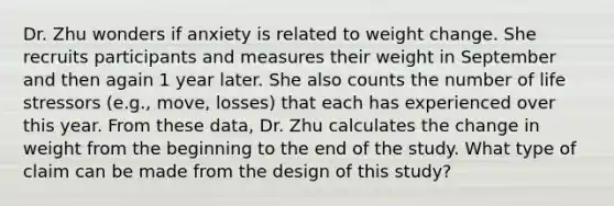 Dr. Zhu wonders if anxiety is related to weight change. She recruits participants and measures their weight in September and then again 1 year later. She also counts the number of life stressors (e.g., move, losses) that each has experienced over this year. From these data, Dr. Zhu calculates the change in weight from the beginning to the end of the study. What type of claim can be made from the design of this study?