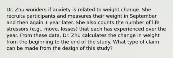 Dr. Zhu wonders if anxiety is related to weight change. She recruits participants and measures their weight in September and then again 1 year later. She also counts the number of life stressors (e.g., move, losses) that each has experienced over the year. From these data, Dr. Zhu calculates the change in weight from the beginning to the end of the study. What type of claim can be made from the design of this study?