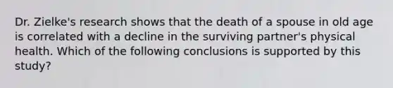 Dr. Zielke's research shows that the death of a spouse in old age is correlated with a decline in the surviving partner's physical health. Which of the following conclusions is supported by this study?