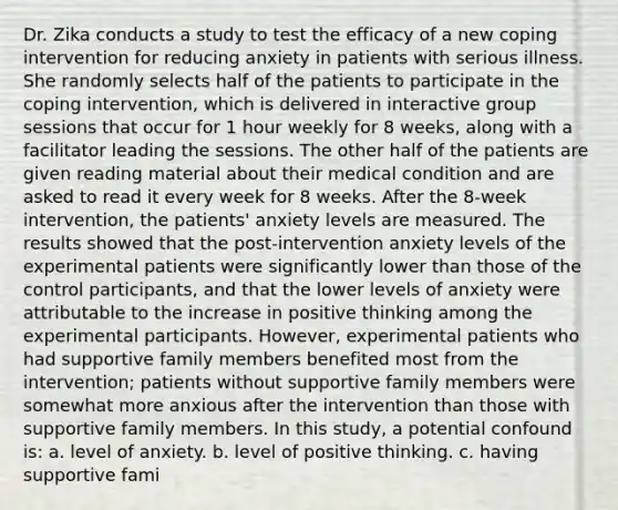 Dr. Zika conducts a study to test the efficacy of a new coping intervention for reducing anxiety in patients with serious illness. She randomly selects half of the patients to participate in the coping intervention, which is delivered in interactive group sessions that occur for 1 hour weekly for 8 weeks, along with a facilitator leading the sessions. The other half of the patients are given reading material about their medical condition and are asked to read it every week for 8 weeks. After the 8-week intervention, the patients' anxiety levels are measured. The results showed that the post-intervention anxiety levels of the experimental patients were significantly lower than those of the control participants, and that the lower levels of anxiety were attributable to the increase in positive thinking among the experimental participants. However, experimental patients who had supportive family members benefited most from the intervention; patients without supportive family members were somewhat more anxious after the intervention than those with supportive family members. In this study, a potential confound is: a. level of anxiety. b. level of positive thinking. c. having supportive fami