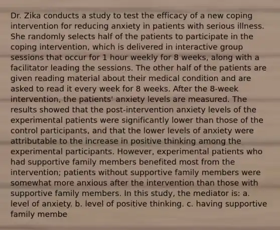 Dr. Zika conducts a study to test the efficacy of a new coping intervention for reducing anxiety in patients with serious illness. She randomly selects half of the patients to participate in the coping intervention, which is delivered in interactive group sessions that occur for 1 hour weekly for 8 weeks, along with a facilitator leading the sessions. The other half of the patients are given reading material about their medical condition and are asked to read it every week for 8 weeks. After the 8-week intervention, the patients' anxiety levels are measured. The results showed that the post-intervention anxiety levels of the experimental patients were significantly lower than those of the control participants, and that the lower levels of anxiety were attributable to the increase in positive thinking among the experimental participants. However, experimental patients who had supportive family members benefited most from the intervention; patients without supportive family members were somewhat more anxious after the intervention than those with supportive family members. In this study, the mediator is: a. level of anxiety. b. level of positive thinking. c. having supportive family membe