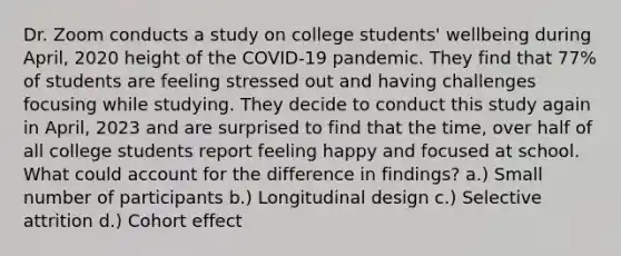 Dr. Zoom conducts a study on college students' wellbeing during April, 2020 height of the COVID-19 pandemic. They find that 77% of students are feeling stressed out and having challenges focusing while studying. They decide to conduct this study again in April, 2023 and are surprised to find that the time, over half of all college students report feeling happy and focused at school. What could account for the difference in findings? a.) Small number of participants b.) Longitudinal design c.) Selective attrition d.) Cohort effect