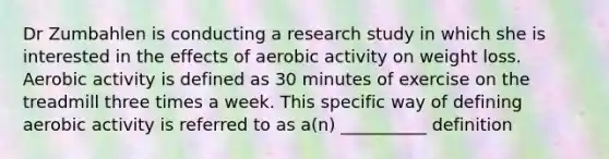 Dr Zumbahlen is conducting a research study in which she is interested in the effects of aerobic activity on weight loss. Aerobic activity is defined as 30 minutes of exercise on the treadmill three times a week. This specific way of defining aerobic activity is referred to as a(n) __________ definition