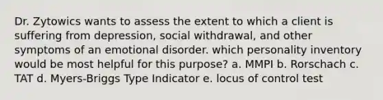 Dr. Zytowics wants to assess the extent to which a client is suffering from depression, social withdrawal, and other symptoms of an emotional disorder. which personality inventory would be most helpful for this purpose? a. MMPI b. Rorschach c. TAT d. Myers-Briggs Type Indicator e. locus of control test