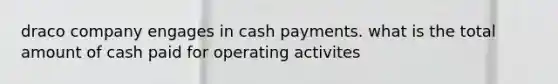 draco company engages in cash payments. what is the total amount of cash paid for operating activites