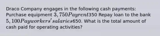 Draco Company engages in the following cash payments: Purchase equipment 3,750 Pay rent350 Repay loan to the bank 5,100 Pay workers' salaries650. What is the total amount of cash paid for operating activities?