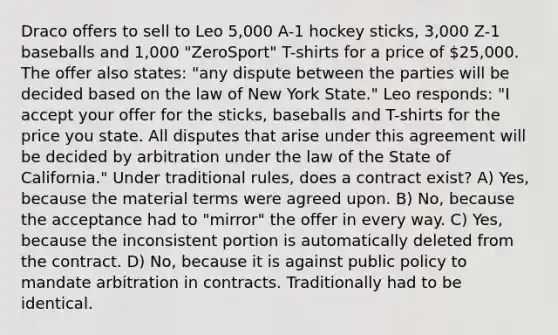 Draco offers to sell to Leo 5,000 A-1 hockey sticks, 3,000 Z-1 baseballs and 1,000 "ZeroSport" T-shirts for a price of 25,000. The offer also states: "any dispute between the parties will be decided based on the law of New York State." Leo responds: "I accept your offer for the sticks, baseballs and T-shirts for the price you state. All disputes that arise under this agreement will be decided by arbitration under the law of the State of California." Under traditional rules, does a contract exist? A) Yes, because the material terms were agreed upon. B) No, because the acceptance had to "mirror" the offer in every way. C) Yes, because the inconsistent portion is automatically deleted from the contract. D) No, because it is against public policy to mandate arbitration in contracts. Traditionally had to be identical.