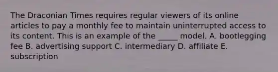 The Draconian Times requires regular viewers of its online articles to pay a monthly fee to maintain uninterrupted access to its content. This is an example of the _____ model. A. bootlegging fee B. advertising support C. intermediary D. affiliate E. subscription