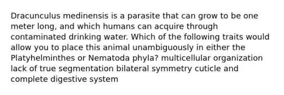 Dracunculus medinensis is a parasite that can grow to be one meter long, and which humans can acquire through contaminated drinking water. Which of the following traits would allow you to place this animal unambiguously in either the Platyhelminthes or Nematoda phyla? multicellular organization lack of true segmentation bilateral symmetry cuticle and complete digestive system