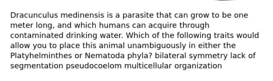 Dracunculus medinensis is a parasite that can grow to be one meter long, and which humans can acquire through contaminated drinking water. Which of the following traits would allow you to place this animal unambiguously in either the Platyhelminthes or Nematoda phyla? bilateral symmetry lack of segmentation pseudocoelom multicellular organization