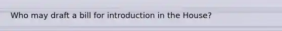 Who may draft a bill for introduction in the House?