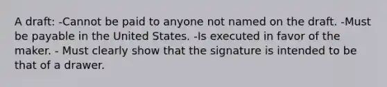 A draft: -Cannot be paid to anyone not named on the draft. -Must be payable in the United States. -Is executed in favor of the maker. - Must clearly show that the signature is intended to be that of a drawer.