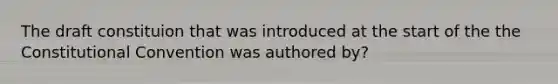 The draft constituion that was introduced at the start of the the Constitutional Convention was authored by?