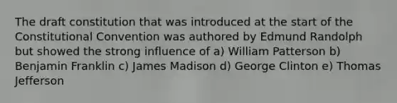 The draft constitution that was introduced at the start of the Constitutional Convention was authored by Edmund Randolph but showed the strong influence of a) William Patterson b) Benjamin Franklin c) James Madison d) George Clinton e) Thomas Jefferson