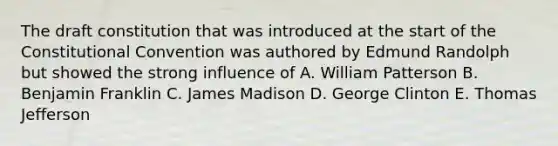 The draft constitution that was introduced at the start of the Constitutional Convention was authored by Edmund Randolph but showed the strong influence of A. William Patterson B. Benjamin Franklin C. James Madison D. George Clinton E. Thomas Jefferson