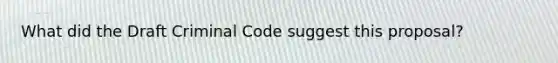 What did the Draft Criminal Code suggest this proposal?