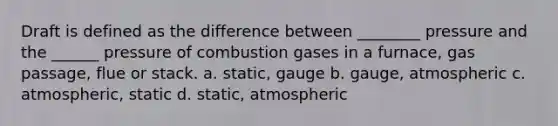 Draft is defined as the difference between ________ pressure and the ______ pressure of combustion gases in a furnace, gas passage, flue or stack. a. static, gauge b. gauge, atmospheric c. atmospheric, static d. static, atmospheric