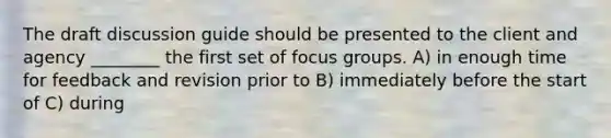 The draft discussion guide should be presented to the client and agency ________ the first set of focus groups. A) in enough time for feedback and revision prior to B) immediately before the start of C) during