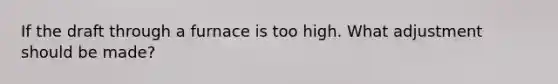 If the draft through a furnace is too high. What adjustment should be made?