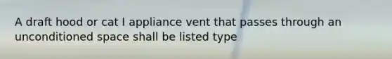 A draft hood or cat I appliance vent that passes through an unconditioned space shall be listed type