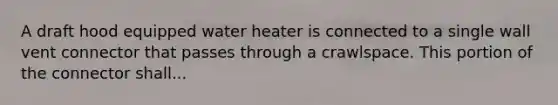 A draft hood equipped water heater is connected to a single wall vent connector that passes through a crawlspace. This portion of the connector shall...