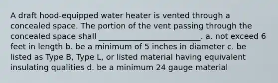 A draft hood-equipped water heater is vented through a concealed space. The portion of the vent passing through the concealed space shall __________________________. a. not exceed 6 feet in length b. be a minimum of 5 inches in diameter c. be listed as Type B, Type L, or listed material having equivalent insulating qualities d. be a minimum 24 gauge material