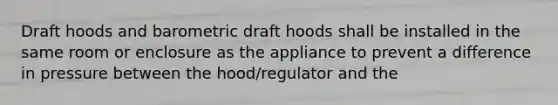 Draft hoods and barometric draft hoods shall be installed in the same room or enclosure as the appliance to prevent a difference in pressure between the hood/regulator and the