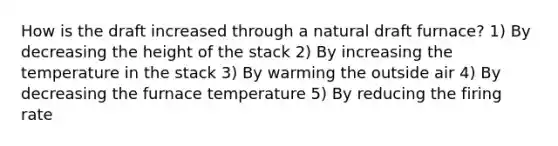 How is the draft increased through a natural draft furnace? 1) By decreasing the height of the stack 2) By increasing the temperature in the stack 3) By warming the outside air 4) By decreasing the furnace temperature 5) By reducing the firing rate