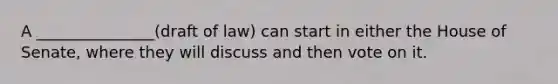 A _______________(draft of law) can start in either the House of Senate, where they will discuss and then vote on it.